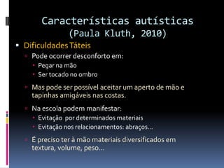 Características autísticas
(Paula Kluth, 2010)
 DificuldadesTáteis
 Pode ocorrer desconforto em:
 Pegar na mão
 Ser tocado no ombro
 Mas pode ser possível aceitar um aperto de mão e
tapinhas amigáveis nas costas.
 Na escola podem manifestar:
 Evitação por determinados materiais
 Evitação nos relacionamentos: abraços...
 É preciso ter à mão materiais diversificados em
textura, volume, peso...
 