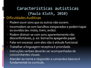 Características autísticas
(Paula Kluth, 2010)
 Dificuldades Auditivas
 Podem ouvir sons que os outros não ouvem.
 Incomodam-se com barulhos inesperados e podem tapar
os ouvidos (ex: moto, trem, avião).
 Podem distrair-se com sons aparentemente não
desconfortáveis, p. ex: borracha apagando papel.
 Falar em excesso com eles não é atitude funcional.
 Trabalhar a linguagem receptiva é prioridade.
 Instruções verbais deverão ser acompanhadas de
concomitantes visuais.
 Atender ao nome e responder a comandos básicos é
fundamental no currículo.
 