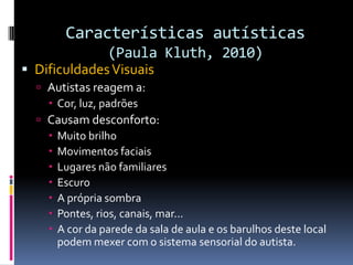 Características autísticas
(Paula Kluth, 2010)
 DificuldadesVisuais
 Autistas reagem a:
 Cor, luz, padrões
 Causam desconforto:
 Muito brilho
 Movimentos faciais
 Lugares não familiares
 Escuro
 A própria sombra
 Pontes, rios, canais, mar...
 A cor da parede da sala de aula e os barulhos deste local
podem mexer com o sistema sensorial do autista.
 
