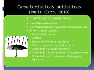 Características autísticas
(Paula Kluth, 2010)
Dificuldades na Comunicação
• Há autistas não-verbais
• Os verbais podem ter qualidade incomum de voz.
• Sintomas mais comuns:
• Repetição de jargões
• Ecolalia
• Entonação diferente (prosódia)
• Ritmo e tempo de reação diferentes
• Dificuldade no uso de pronomes
• Dificuldade nas regras de comunicação (turnos)
• Dificuldade para compreender linguagem
figurativa.
 