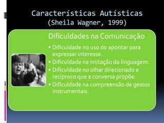 Características Autísticas
(Sheila Wagner, 1999)
Dificuldades na Comunicação
• Dificuldade no uso do apontar para
expressar interesse.
• Dificuldade na imitação da linguagem.
• Dificuldade no olhar direcionado e
recíproco que a conversa propõe.
• Dificuldade na compreensão de gestos
instrumentais.
 