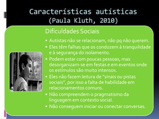 Características autísticas
(Paula Kluth, 2010)
Dificuldades Sociais
• Autistas não se relacionam, não pq não querem.
• Eles têm falhas que os conduzem à tranquilidade
e à segurança do isolamento.
• Podem estar com poucas pessoas, mas
desorganizam-se em festas e em eventos onde
os estímulos são muito intensos.
• Eles não fazem leitura de “sinais ou pistas
sociais”, por isso a falta de habilidade em
relacionamentos comuns.
• Não compreendem o pragmatismo da
linguagem em contexto social.
• Não conseguem iniciar ou conectar conversas.
 