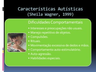 Características Autísticas
(Sheila Wagner, 1999)
Dificuldades Comportamentais
• Interesses e preocupações não usuais.
• Manejo repetitivo de objetos.
• Compulsões.
• Rituais.
• Movimentação excessiva de dedos e mãos.
• Comportamento auto-estimulatório.
• Auto-agressão.
• Habilidades especiais.
 