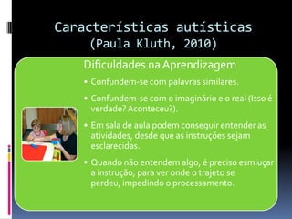 Características autísticas
(Paula Kluth, 2010)
Dificuldades na Aprendizagem
• Confundem-se com palavras similares.
• Confundem-se com o imaginário e o real (Isso é
verdade?Aconteceu?).
• Em sala de aula podem conseguir entender as
atividades, desde que as instruções sejam
esclarecidas.
• Quando não entendem algo, é preciso esmiuçar
a instrução, para ver onde o trajeto se
perdeu, impedindo o processamento.
 
