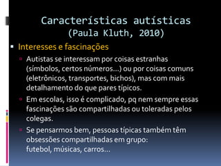 Características autísticas
(Paula Kluth, 2010)
 Interesses e fascinações
 Autistas se interessam por coisas estranhas
(símbolos, certos números...) ou por coisas comuns
(eletrônicos, transportes, bichos), mas com mais
detalhamento do que pares típicos.
 Em escolas, isso é complicado, pq nem sempre essas
fascinações são compartilhadas ou toleradas pelos
colegas.
 Se pensarmos bem, pessoas típicas também têm
obsessões compartilhadas em grupo:
futebol, músicas, carros...
 