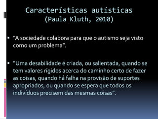 Características autísticas
(Paula Kluth, 2010)
 “A sociedade colabora para que o autismo seja visto
como um problema”.
 “Uma desabilidade é criada, ou salientada, quando se
tem valores rígidos acerca do caminho certo de fazer
as coisas, quando há falha na provisão de suportes
apropriados, ou quando se espera que todos os
indivíduos precisem das mesmas coisas”.
 