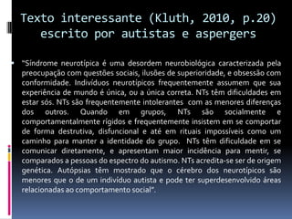 Texto interessante (Kluth, 2010, p.20)
escrito por autistas e aspergers
 “Síndrome neurotípica é uma desordem neurobiológica caracterizada pela
preocupação com questões sociais, ilusões de superioridade, e obsessão com
conformidade. Indivíduos neurotípicos frequentemente assumem que sua
experiência de mundo é única, ou a única correta. NTs têm dificuldades em
estar sós. NTs são frequentemente intolerantes com as menores diferenças
dos outros. Quando em grupos, NTs são socialmente e
comportamentalmente rígidos e frequentemente insistem em se comportar
de forma destrutiva, disfuncional e até em rituais impossíveis como um
caminho para manter a identidade do grupo. NTs têm dificuldade em se
comunicar diretamente, e apresentam maior incidência para mentir, se
comparados a pessoas do espectro do autismo. NTs acredita-se ser de origem
genética. Autópsias têm mostrado que o cérebro dos neurotípicos são
menores que o de um indivíduo autista e pode ter superdesenvolvido áreas
relacionadas ao comportamento social”.
 