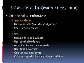 Salas de aula (Paula Kluth, 2010)
 Criando salas confortáveis:
 Luminosidade
 Não muito alta (acender só algumas)
 Sem luz fluorescente
 Sons
 Reduzir barulho da classe
 Usar tom baixo de voz
 Antecipar (se vai tocar o sinal)
 Usar fone de ouvido
 Colocar músicas suaves
 Colocar bolas de tênis nos pés das cadeiras
 