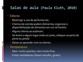 Salas de aula (Paula Kluth, 2010)
 Odores
 Restringir o uso de perfumes etc.
 Cheiros de comida podem distraí-los; organizar a
disponibilização de alimentos em um só horário.
 Alguns cheiros os acalmam.
 Se forem a algum lugar onde se come, coloque-os perto de
porta ou janela.
 Deixe-os aprender com os cheiros.
 Temperatura
 Nem muito quentes, nem muito frias.
 Evitar ventiladores (fazem barulho, giram).
 