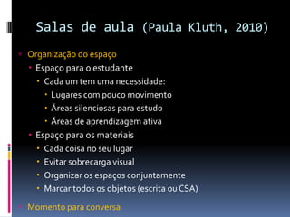 Salas de aula (Paula Kluth, 2010)
 Organização do espaço
 Espaço para o estudante
 Cada um tem uma necessidade:
 Lugares com pouco movimento
 Áreas silenciosas para estudo
 Áreas de aprendizagem ativa
 Espaço para os materiais
 Cada coisa no seu lugar
 Evitar sobrecarga visual
 Organizar os espaços conjuntamente
 Marcar todos os objetos (escrita ou CSA)
 Momento para conversa
 