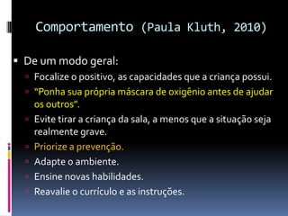 Comportamento (Paula Kluth, 2010)
 De um modo geral:
 Focalize o positivo, as capacidades que a criança possui.
 “Ponha sua própria máscara de oxigênio antes de ajudar
os outros”.
 Evite tirar a criança da sala, a menos que a situação seja
realmente grave.
 Priorize a prevenção.
 Adapte o ambiente.
 Ensine novas habilidades.
 Reavalie o currículo e as instruções.
 