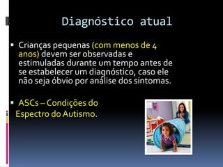 Diagnóstico atual
 Crianças pequenas (com menos de 4
anos) devem ser observadas e
estimuladas durante um tempo antes de
se estabelecer um diagnóstico, caso ele
não seja óbvio por análise dos sintomas.
 ASCs – Condições do
Espectro do Autismo.
 