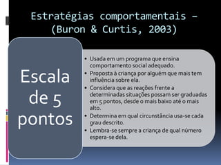 Estratégias comportamentais –
(Buron & Curtis, 2003)
• Usada em um programa que ensina
comportamento social adequado.
• Proposta à criança por alguém que mais tem
influência sobre ela.
• Considera que as reações frente a
determinadas situações possam ser graduadas
em 5 pontos, desde o mais baixo até o mais
alto.
• Determina em qual circunstância usa-se cada
grau descrito.
• Lembra-se sempre a criança de qual número
espera-se dela.
Escala
de 5
pontos
 