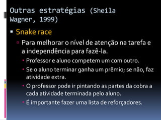 Outras estratégias (Sheila
Wagner, 1999)
 Snake race
 Para melhorar o nível de atenção na tarefa e
a independência para fazê-la.
 Professor e aluno competem um com outro.
 Se o aluno terminar ganha um prêmio; se não, faz
atividade extra.
 O professor pode ir pintando as partes da cobra a
cada atividade terminada pelo aluno.
 É importante fazer uma lista de reforçadores.
 