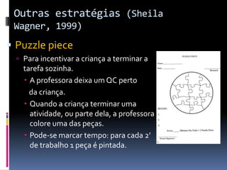 Outras estratégias (Sheila
Wagner, 1999)
 Puzzle piece
 Para incentivar a criança a terminar a
tarefa sozinha.
 A professora deixa um QC perto
da criança.
 Quando a criança terminar uma
atividade, ou parte dela, a professora
colore uma das peças.
 Pode-se marcar tempo: para cada 2’
de trabalho 1 peça é pintada.
 