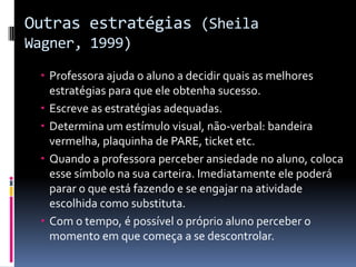 Outras estratégias (Sheila
Wagner, 1999)
 Professora ajuda o aluno a decidir quais as melhores
estratégias para que ele obtenha sucesso.
 Escreve as estratégias adequadas.
 Determina um estímulo visual, não-verbal: bandeira
vermelha, plaquinha de PARE, ticket etc.
 Quando a professora perceber ansiedade no aluno, coloca
esse símbolo na sua carteira. Imediatamente ele poderá
parar o que está fazendo e se engajar na atividade
escolhida como substituta.
 Com o tempo, é possível o próprio aluno perceber o
momento em que começa a se descontrolar.
 
