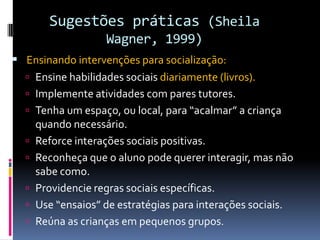 Sugestões práticas (Sheila
Wagner, 1999)
 Ensinando intervenções para socialização:
 Ensine habilidades sociais diariamente (livros).
 Implemente atividades com pares tutores.
 Tenha um espaço, ou local, para “acalmar” a criança
quando necessário.
 Reforce interações sociais positivas.
 Reconheça que o aluno pode querer interagir, mas não
sabe como.
 Providencie regras sociais específicas.
 Use “ensaios” de estratégias para interações sociais.
 Reúna as crianças em pequenos grupos.
 