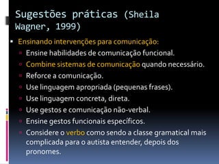 Sugestões práticas (Sheila
Wagner, 1999)
 Ensinando intervenções para comunicação:
 Ensine habilidades de comunicação funcional.
 Combine sistemas de comunicação quando necessário.
 Reforce a comunicação.
 Use linguagem apropriada (pequenas frases).
 Use linguagem concreta, direta.
 Use gestos e comunicação não-verbal.
 Ensine gestos funcionais específicos.
 Considere o verbo como sendo a classe gramatical mais
complicada para o autista entender, depois dos
pronomes.
 