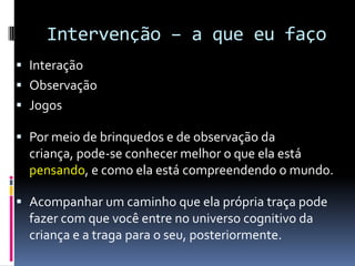 Intervenção – a que eu faço
 Interação
 Observação
 Jogos
 Por meio de brinquedos e de observação da
criança, pode-se conhecer melhor o que ela está
pensando, e como ela está compreendendo o mundo.
 Acompanhar um caminho que ela própria traça pode
fazer com que você entre no universo cognitivo da
criança e a traga para o seu, posteriormente.
 