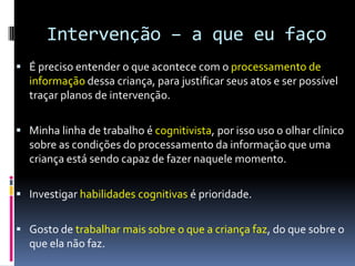 Intervenção – a que eu faço
 É preciso entender o que acontece com o processamento de
informação dessa criança, para justificar seus atos e ser possível
traçar planos de intervenção.
 Minha linha de trabalho é cognitivista, por isso uso o olhar clínico
sobre as condições do processamento da informação que uma
criança está sendo capaz de fazer naquele momento.
 Investigar habilidades cognitivas é prioridade.
 Gosto de trabalhar mais sobre o que a criança faz, do que sobre o
que ela não faz.
 