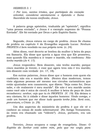HEBREUS 3. 1 
1 Por isso, santos irmãos, que participais da vocação 
celestial, considerai atentamente o Apóstolo e Sumo 
Sacerdote da nossa confissão, Jesus. 
A palavra grega apóstolos, traduzida pó “apóstolo”, significa 
“uma pessoa enviada”, e Jesus é o exemplo supremo de “Pessoa 
Enviada”. Ele foi enviado por Deus e pelo Espírito Santo. 
Segundo, Jesus estava no cargo de profeta. Jesus Se chama 
de profeta no capítulo 4 do Evangelho segundo Lucas: Nenhum 
PROFETA é bem recebido na sua própria terra (v. 24). 
Além disso, você decerto se lembra da mulher à beira do poço 
em Samaria. Ela disse que queria a água viva que Ele prometeu, 
mas quando Ela mandou-a ir trazer o marido, ela confessou: Não 
tenho marido (Jo 4. 17). 
Jesus respondeu: Bem disseste, não tenho marido; porque 
cinco maridos já tiveste, e esse que agora tens não é teu marido; 
isto disseste com verdade (vv. 17, 18). 
Em outras palavras, Jesus disse que o homem com quem ela 
coabitava não era o marido dela (Nestes dias modernos, temos 
visto algumas pessoas até mesmo nos círculos carismáticos que 
estão ajuntadas sem casamento, que dizem: “Seja como for, Deus 
sabe, e ele realmente é meu marido”. Ele não é seu marido assim 
como você não é mica de circo!) A mulher à beira do poço de Jacó 
reconheceu: senhor, vejo que tu és PROFETA (V. 19). Ela deixou o 
seu cântaro, foi à cidade e disse àqueles homens: Vinde comigo, e 
vede um homem que me disse tudo quanto tenho feito. Será este, 
porventura, o Cristo (v. 29). 
Um dos aspectos do ministério do profeta é que ele vê e 
conhece as coisas de modo sobrenatural (No Antigo Testamento, 
às vezes era chamado um “vidente”). Jesus, portanto, era um 
profeta. 
Terceiro, Jesus ocupava o cargo de evangelista. Disse: O 
Espírito do Senhor está sobre mim, pelo que me ungiu para 
 