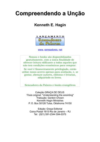 CCoommpprreeeennddeennddoo aa UUnnççããoo 
Kenneth E. Hagin 
www. semeadores. net 
Nossos e-books são disponibilizados 
gratuitamente, com a única finalidade de 
oferecer leitura edificante a todos aqueles que 
não tem condições econômicas para comprar. 
Se você é financeiramente privilegiado, então 
utilize nosso acervo apenas para avaliação, e, se 
gostar, abençoe autores, editoras e livrarias, 
adquirindo os livros. 
Semeadores da Palavra e-books evangélicos 
Coleção GRAÇA DE DEUS 
Título original: "Understanding the anointing" 
Tradução: Gordon Chown 
Kenneth Hagin Ministries 
P. O. Box 50126 Tulsa, Oklahoma 74150 
Edição: Graça Editorial 
Caixa Postal 1815 Rio de Janeiro – RJ 
Tel: (021) 591-2344 594-0375 
 