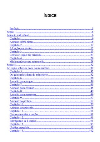 ÍNDICE 
Prefácio . . . . . . . . . . . . . . . . . . . . . . . . . . . . . . . . . . . . . . . . . . . . . . . . . . . . . . . . . . . . . . . . . . . . . . . . . . . . . . . . . . . . . . . . . . . . . . . . . . . . . 5 
Seção 1 . . . . . . . . . . . . . . . . . . . . . . . . . . . . . . . . . . . . . . . . . . . . . . . . . . . . . . . . . . . . . . . . . . . . . . . . . . . . . . . . . . . . . . . . . . . . . . . . . . . . . . . . . . 6 
A unção individual . . . . . . . . . . . . . . . . . . . . . . . . . . . . . . . . . . . . . . . . . . . . . . . . . . . . . . . . . . . . . . . . . . . . . . . . . . . . . . . . . . . . . . . . 6 
Capítulo 1 . . . . . . . . . . . . . . . . . . . . . . . . . . . . . . . . . . . . . . . . . . . . . . . . . . . . . . . . . . . . . . . . . . . . . . . . . . . . . . . . . . . . . . . . . . . . . . . . . . 6 
A unção sobre Jesus . . . . . . . . . . . . . . . . . . . . . . . . . . . . . . . . . . . . . . . . . . . . . . . . . . . . . . . . . . . . . . . . . . . . . . . . . . . . . . . . . . 6 
Capítulo 2 . . . . . . . . . . . . . . . . . . . . . . . . . . . . . . . . . . . . . . . . . . . . . . . . . . . . . . . . . . . . . . . . . . . . . . . . . . . . . . . . . . . . . . . . . . . . . . . . 12 
A Unção por dentro . . . . . . . . . . . . . . . . . . . . . . . . . . . . . . . . . . . . . . . . . . . . . . . . . . . . . . . . . . . . . . . . . . . . . . . . . . . . . . . . . 12 
Capítulo 3 . . . . . . . . . . . . . . . . . . . . . . . . . . . . . . . . . . . . . . . . . . . . . . . . . . . . . . . . . . . . . . . . . . . . . . . . . . . . . . . . . . . . . . . . . . . . . . . . 23 
Como a Unção me orientou . . . . . . . . . . . . . . . . . . . . . . . . . . . . . . . . . . . . . . . . . . . . . . . . . . . . . . . . . . . . . . . . . . . . 23 
Capítulo 4 . . . . . . . . . . . . . . . . . . . . . . . . . . . . . . . . . . . . . . . . . . . . . . . . . . . . . . . . . . . . . . . . . . . . . . . . . . . . . . . . . . . . . . . . . . . . . . . . 28 
Ministrando a cura sem unção . . . . . . . . . . . . . . . . . . . . . . . . . . . . . . . . . . . . . . . . . . . . . . . . . . . . . . . . . . . . . . . . 28 
Seção II . . . . . . . . . . . . . . . . . . . . . . . . . . . . . . . . . . . . . . . . . . . . . . . . . . . . . . . . . . . . . . . . . . . . . . . . . . . . . . . . . . . . . . . . . . . . . . . . . . . . . . . 32 
A Unção sobre os dons do ministério . . . . . . . . . . . . . . . . . . . . . . . . . . . . . . . . . . . . . . . . . . . . . . . . . . . . . . . . . 32 
Capítulo 5 . . . . . . . . . . . . . . . . . . . . . . . . . . . . . . . . . . . . . . . . . . . . . . . . . . . . . . . . . . . . . . . . . . . . . . . . . . . . . . . . . . . . . . . . . . . . . . . . 32 
Os quíntuplos dons do ministério . . . . . . . . . . . . . . . . . . . . . . . . . . . . . . . . . . . . . . . . . . . . . . . . . . . . . . . . . . . 32 
Capítulo 6 . . . . . . . . . . . . . . . . . . . . . . . . . . . . . . . . . . . . . . . . . . . . . . . . . . . . . . . . . . . . . . . . . . . . . . . . . . . . . . . . . . . . . . . . . . . . . . . . 38 
A unção para pregar . . . . . . . . . . . . . . . . . . . . . . . . . . . . . . . . . . . . . . . . . . . . . . . . . . . . . . . . . . . . . . . . . . . . . . . . . . . . . . . . 38 
Capítulo 7 . . . . . . . . . . . . . . . . . . . . . . . . . . . . . . . . . . . . . . . . . . . . . . . . . . . . . . . . . . . . . . . . . . . . . . . . . . . . . . . . . . . . . . . . . . . . . . . . 45 
A unção para ensinar . . . . . . . . . . . . . . . . . . . . . . . . . . . . . . . . . . . . . . . . . . . . . . . . . . . . . . . . . . . . . . . . . . . . . . . . . . . . . . . 45 
Capítulo 8 . . . . . . . . . . . . . . . . . . . . . . . . . . . . . . . . . . . . . . . . . . . . . . . . . . . . . . . . . . . . . . . . . . . . . . . . . . . . . . . . . . . . . . . . . . . . . . . . 49 
A unção para pastorear . . . . . . . . . . . . . . . . . . . . . . . . . . . . . . . . . . . . . . . . . . . . . . . . . . . . . . . . . . . . . . . . . . . . . . . . . . . . 49 
Capítulo 9 . . . . . . . . . . . . . . . . . . . . . . . . . . . . . . . . . . . . . . . . . . . . . . . . . . . . . . . . . . . . . . . . . . . . . . . . . . . . . . . . . . . . . . . . . . . . . . . . 57 
A unção do profeta . . . . . . . . . . . . . . . . . . . . . . . . . . . . . . . . . . . . . . . . . . . . . . . . . . . . . . . . . . . . . . . . . . . . . . . . . . . . . . . . . . 57 
Capítulo 10 . . . . . . . . . . . . . . . . . . . . . . . . . . . . . . . . . . . . . . . . . . . . . . . . . . . . . . . . . . . . . . . . . . . . . . . . . . . . . . . . . . . . . . . . . . . . . . 75 
A unção do apóstolo . . . . . . . . . . . . . . . . . . . . . . . . . . . . . . . . . . . . . . . . . . . . . . . . . . . . . . . . . . . . . . . . . . . . . . . . . . . . . . . . 75 
Capítulo 11 . . . . . . . . . . . . . . . . . . . . . . . . . . . . . . . . . . . . . . . . . . . . . . . . . . . . . . . . . . . . . . . . . . . . . . . . . . . . . . . . . . . . . . . . . . . . . . 81 
Como aumentar a unção . . . . . . . . . . . . . . . . . . . . . . . . . . . . . . . . . . . . . . . . . . . . . . . . . . . . . . . . . . . . . . . . . . . . . . . . . 81 
Capítulo 12 . . . . . . . . . . . . . . . . . . . . . . . . . . . . . . . . . . . . . . . . . . . . . . . . . . . . . . . . . . . . . . . . . . . . . . . . . . . . . . . . . . . . . . . . . . . . . . 91 
Entregando-se à unção . . . . . . . . . . . . . . . . . . . . . . . . . . . . . . . . . . . . . . . . . . . . . . . . . . . . . . . . . . . . . . . . . . . . . . . . . . . . 91 
Capítulo 13 . . . . . . . . . . . . . . . . . . . . . . . . . . . . . . . . . . . . . . . . . . . . . . . . . . . . . . . . . . . . . . . . . . . . . . . . . . . . . . . . . . . . . . . . . . . . . . 93 
Unções especiais . . . . . . . . . . . . . . . . . . . . . . . . . . . . . . . . . . . . . . . . . . . . . . . . . . . . . . . . . . . . . . . . . . . . . . . . . . . . . . . . . . . . . 93 
Capítulo 14 . . . . . . . . . . . . . . . . . . . . . . . . . . . . . . . . . . . . . . . . . . . . . . . . . . . . . . . . . . . . . . . . . . . . . . . . . . . . . . . . . . . . . . . . . . . . 102 
 