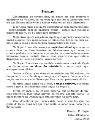 PREFÁCIO 
Gostaríamos de termos tido, na época em que comecei o 
ministério há 49 anos, as matérias que existem à disposição hoje 
em dia. Nossos ministérios e nossas vidas teriam sido diferentes. 
É por essa razão que quero compartilhar com outros pastores 
- especialmente com os pastores jovens - aquilo que custou a 
alguns de nós 40 ou 50 anos para aprender. 
Neste livro, quero considerar aquilo que aprendi a respeito da 
unção durante meu meio-século de ministério. Tenho no meu es-pírito 
muita coisa a respeito para compartilhar com você. 
Na Seção 1, consideraremos a unção individual que todos os 
crentes têm no Novo Nascimento. Mostraremos que todos os 
crentes poderão experimentar uma unção mais profunda ao serem 
batizados com o Espírito Santo. Essa experiência, que está à 
disposição de todos os crentes, visa o serviço. 
Na Seção 2 veremos que também existe uma unção do Espí-rito 
Santo sobre os dons do ministério - uma unção que 
acompanha os ofícios. 
Graças a Deus pelos dons do ministério que Ele colocou no 
Corpo de Cristo a fim de que cresçamos. Graças a Deus pela Sua 
unção nos homens e mulheres que Ele chamou para esses ofícios. 
Há uma unção ainda mais forte, a unção coletiva, que paira 
sobre a Igreja. Estudaremos essa unção na Seção 3. 
Tenha em mente, ao ler essa matéria, que se tratam de un-ções 
diferentes, mas todas provêm do mesmo Espírito Santo - o 
único membro da Deidade que está operante na Terra hoje. 
Você descobrirá que nada existe como a manifestação da 
glória de Deus. Uma vez que você sentiu o sabor dela, nada mais 
lhe satisfará. 
Kenneth E. Hagin 
Tulsa, Oklahoma 
Julho 1983 
 