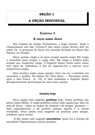 SEÇÃO 1 
A UNÇÃO INDIVIDUAL 
CAPÍTULO 1 
A UNÇÃO SOBRE JESUS 
Nos tempos do Antigo Testamento, o leigo comum (hoje o 
chamaríamos um dos “crentes”) não tinha unção dentro dele ou 
sobre ele. A presença de Deus era mantida fechada no Santo dos 
Santos, no Templo. 
Deus, porém, ungia o rei para ocupar aquele cargo; Ele ungia 
o sacerdote para ocupar o cargo dele. Ele ungia o profeta para 
ocupar seu respectivo cargo. O Espírito Santo vinha sobre esses 
três tipos de indivíduos a fim de capacitá-los a exercer seus 
respectivos cargos. 
Davi recebeu todas essas unções. Davi era rei, e também era 
sacerdote e profeta. No Salmo 92, Davi disse: ... Derramas sobre 
mim o óleo fresco (v. 10). O óleo simboliza o Espírito Santo 
(Freqüentemente precisamos de uma nova unção). 
Unções hoje 
Deus ainda está ungindo profetas hoje. Esses profetas são 
porta-vozes DELE. O cargo profético inclui tudo aquilo que fala em 
prol de Deus – todos os cargos de ensinar e de pregar, portanto — 
mas especialmente o do profeta, porque aquela é a unção 
envolvida. Deus ainda está ungindo as pessoas para pregar, 
testificar, para cantar. 
E Ele ainda está ungindo sacerdotes. Qual era a função do 
sacerdote? Representava outras pessoas. 
 