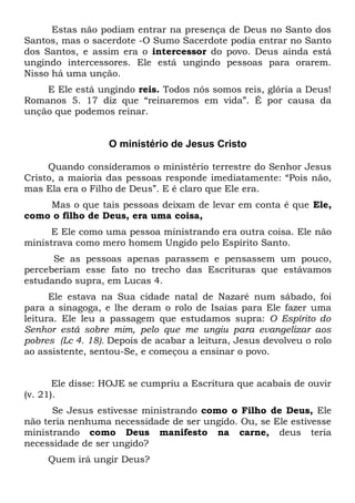 Estas não podiam entrar na presença de Deus no Santo dos 
Santos, mas o sacerdote -O Sumo Sacerdote podia entrar no Santo 
dos Santos, e assim era o intercessor do povo. Deus ainda está 
ungindo intercessores. Ele está ungindo pessoas para orarem. 
Nisso há uma unção. 
E Ele está ungindo reis. Todos nós somos reis, glória a Deus! 
Romanos 5. 17 diz que “reinaremos em vida”. É por causa da 
unção que podemos reinar. 
O ministério de Jesus Cristo 
Quando consideramos o ministério terrestre do Senhor Jesus 
Cristo, a maioria das pessoas responde imediatamente: “Pois não, 
mas Ela era o Filho de Deus”. E é claro que Ele era. 
Mas o que tais pessoas deixam de levar em conta é que Ele, 
como o filho de Deus, era uma coisa, 
E Ele como uma pessoa ministrando era outra coisa. Ele não 
ministrava como mero homem Ungido pelo Espírito Santo. 
Se as pessoas apenas parassem e pensassem um pouco, 
perceberiam esse fato no trecho das Escrituras que estávamos 
estudando supra, em Lucas 4. 
Ele estava na Sua cidade natal de Nazaré num sábado, foi 
para a sinagoga, e lhe deram o rolo de Isaías para Ele fazer uma 
leitura. Ele leu a passagem que estudamos supra: O Espírito do 
Senhor está sobre mim, pelo que me ungiu para evangelizar aos 
pobres (Lc 4. 18). Depois de acabar a leitura, Jesus devolveu o rolo 
ao assistente, sentou-Se, e começou a ensinar o povo. 
Ele disse: HOJE se cumpriu a Escritura que acabais de ouvir 
(v. 21). 
Se Jesus estivesse ministrando como o Filho de Deus, Ele 
não teria nenhuma necessidade de ser ungido. Ou, se Ele estivesse 
ministrando como Deus manifesto na carne, deus teria 
necessidade de ser ungido? 
Quem irá ungir Deus? 
 