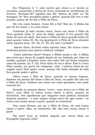 Em Filipenses 2. 7, está escrito que Jesus a si mesmo se 
esvaziou, assumindo a forma de servo, tornando-se semelhança de 
homens. “Esvaziar-Se” significa que Ele “deixou de lado” ou “Se 
despojou” de “Seu grandioso poder e glória” quando Ele veio a este 
mundo, apesar de ser Ele o Filho de Deus. 
Ele veio como homem. Como Ele o fez? Não sei. A Bíblia diz 
que ele fez assim, e eu creio nisso! 
Conforme já falei muitas vezes, Jesus era tanto o Filho de 
Deus quando tinha 21 anos de idade, quanto O era quando Ele 
tinha 30 anos de idade. Era tanto o Filho de Deus quando tinha 25 
anos quanto tinha 30. Ele era igualmente o Filho de Deus durante 
todos aqueles anos –25, 26, 27, 28, 29, não é verdade? 
Apesar disso, durante todos aqueles anos, Ele nunca curou 
nenhuma pessoa nem operou nenhum milagre! 
Como sabemos disso? Porque a Bíblia assim o diz. A Bíblia 
nos conta que Jesus foi ungido depois de ser batizado por João no 
Jordão, quando o Espírito santo veio sobre Ele em forma corpórea 
como de pomba (Lc 3. 22). Deus falou do céu e disse: Este é o meu 
Filho amado, em quem me comprazo (Jo2. 11)Jesus tinha de ser 
ungido antes Dele poder curar, porque Ele tinha deixado de lado 
Seu grande poder e glória. 
Glória como o filho de Deus, quando se tornou homem. 
Embora em pessoa Ele fosse o filho de Deus, no poder Ele não era 
o Filho de Deus. Embora isso talvez soe como paradoxo, você pode 
entende-lo? 
Quando as pessoas dizem: “certo – mas Jesus era o Filho de 
Deus”, essa idéia O coloca numa classe à parte, quanto ao 
ministério. Isto significaria que ninguém mais poderia ministrar 
daquela maneira – e nem sequer chegar perto de agir assim – se 
Jesus está numa classe à parte, quanto ao ministério. 
Ora, como Pessoa, por ser o Filho de Deus, ele está numa 
classe à parte. Mas, no ministério, Ele não está numa classe à 
parte. 
Por quê? Você se lembra daquilo que Jesus disse no 
Evangelho segundo João? 
 