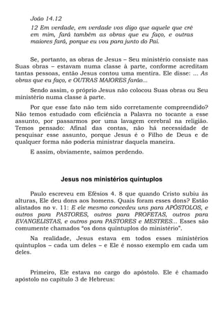 João 14.12 
12 Em verdade, em verdade vos digo que aquele que crê 
em mim, fará também as obras que eu faço, e outras 
maiores fará, porque eu vou para junto do Pai. 
Se, portanto, as obras de Jesus – Seu ministério consiste nas 
Suas obras – estavam numa classe à parte, conforme acreditam 
tantas pessoas, então Jesus contou uma mentira. Ele disse: ... As 
obras que eu faço, e OUTRAS MAIORES farão... 
Sendo assim, o próprio Jesus não colocou Suas obras ou Seu 
ministério numa classe à parte. 
Por que esse fato não tem sido corretamente compreendido? 
Não temos estudado com eficiência a Palavra no tocante a esse 
assunto, por passarmos por uma lavagem cerebral na religião. 
Temos pensado: Afinal das contas, não há necessidade de 
pesquisar esse assunto, porque Jesus é o Filho de Deus e de 
qualquer forma não poderia ministrar daquela maneira. 
E assim, obviamente, saímos perdendo. 
Jesus nos ministérios quíntuplos 
Paulo escreveu em Efésios 4. 8 que quando Cristo subiu às 
alturas, Ele deu dons aos homens. Quais foram esses dons? Estão 
alistados no v. 11: E ele mesmo concedeu uns para APÓSTOLOS, e 
outros para PASTORES, outros para PROFETAS, outros para 
EVANGELISTAS, e outros para PASTORES e MESTRES... Esses são 
comumente chamados “os dons quíntuplos do ministério”. 
Na realidade, Jesus estava em todos esses ministérios 
quíntuplos – cada um deles – e Ele é nosso exemplo em cada um 
deles. 
Primeiro, Ele estava no cargo do apóstolo. Ele é chamado 
apóstolo no capítulo 3 de Hebreus: 
 