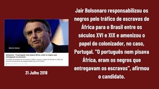 Jair Bolsonaro responsabilizou os
negros pelo tráfico de escravos de
África para o Brasil entre os
séculos XVI e XIX e amenizou o
papel do colonizador, no caso,
Portugal. "O português nem pisava
África, eram os negros que
entregavam os escravos", afirmou
o candidato.
31 Julho 2018
 