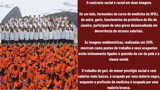 O contraste social e racial em duas imagens
De um lado, formandos do curso de medicina da UFRJ,
do outro, garis, funcionários da prefeitura do Rio de
Janeiro, participam de uma greve desencadeada em
decorrência de atrasos salariais.
As imagens emblemáticas, realizadas em 2015,
mostram como postos de trabalho e seus ocupantes
estão intimamente ligados à questão da cor da pele e à
classe social.
O trabalho de gari, de menor prestigio social e com
salários mais baixos, é ocupado por uma maioria negra,
enquanto a profissão de medicina é ocupada por uma
maioria branca.
 