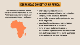 entre os próprios africanos
o escravizado era utilizado em trabalhos
simples, como o cultivo da terra;
escravidão se dava, principalmente, por
meio da guerra
os dois principais grupos escravizados
eram as mulheres e as crianças
certo grau de autonomia para o
escravizado e permitia que ele se casasse
com outras pessoas livres e até que fosse
proprietário de um lote de terra
ESCRAVIDÃO DOMÉSTICA NA ÁFRICA
"Nela, o escravo era obtido por meio da
guerra, por exemplo, e poderia até ter certo
grau de autonomia, podendo se casar e ter
terras. Com o tempo, ele era integrado à
comunidade de que passou a fazer parte."
 