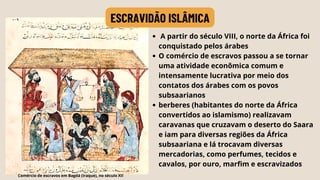 A partir do século VIII, o norte da África foi
conquistado pelos árabes
O comércio de escravos passou a se tornar
uma atividade econômica comum e
intensamente lucrativa por meio dos
contatos dos árabes com os povos
subsaarianos
berberes (habitantes do norte da África
convertidos ao islamismo) realizavam
caravanas que cruzavam o deserto do Saara
e iam para diversas regiões da África
subsaariana e lá trocavam diversas
mercadorias, como perfumes, tecidos e
cavalos, por ouro, marfim e escravizados
ESCRAVIDÃO ISLÂMICA
Comércio de escravos em Bagdá (Iraque), no século XII
 
