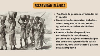 7 milhões de pessoas escravizadas em
11 séculos
Os escravizados cumpriam trabalhos
como carregadores nas caravanas,
agricultores, artesãos, domésticos,
entre outros
A cultura árabe não permitia a
escravização de muçulmanos,
portanto, essa ação era entendida por
eles como uma oportunidade para a
conversão, uma vez o acesso à palavra
de Alá a impediria
ESCRAVIDÃO ISLÂMICA
 