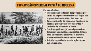 ESCRAVIDÃO COMERCIAL CRISTÃ OU MODERNA
Imensas regiões foram despovoadas por
causa da captura ou mesmo das fugas das
populações locais (além das mortes)
Desorganização da economia (ausência de
pessoas produtivas no continente) ->
carência de alimentos e fome
Conflitos políticos, já que alguns reinos
deixaram as atividades agrícolas de lado
para se dedicar à escravidão, além de
entrar em conflito com outros reinos
Suicídio, resistência, exploração, fugas,
quilombos, etc.
Consequências:
 