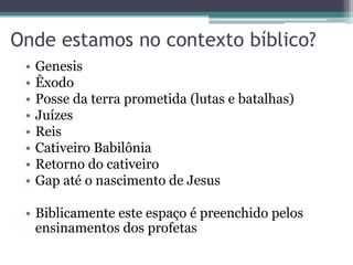 Onde estamos no contexto bíblico?
•
•
•
•
•
•
•
•

Genesis
Êxodo
Posse da terra prometida (lutas e batalhas)
Juízes
Reis
Cativeiro Babilônia
Retorno do cativeiro
Gap até o nascimento de Jesus

• Biblicamente este espaço é preenchido pelos
ensinamentos dos profetas

 