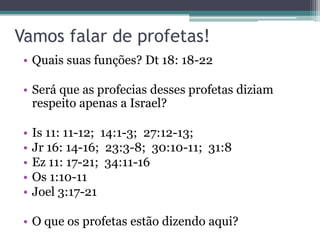 Vamos falar de profetas!
• Quais suas funções? Dt 18: 18-22
• Será que as profecias desses profetas diziam
respeito apenas a Israel?
•
•
•
•
•

Is 11: 11-12; 14:1-3; 27:12-13;
Jr 16: 14-16; 23:3-8; 30:10-11; 31:8
Ez 11: 17-21; 34:11-16
Os 1:10-11
Joel 3:17-21

• O que os profetas estão dizendo aqui?

 