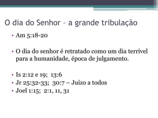 O dia do Senhor – a grande tribulação
• Am 5:18-20
• O dia do senhor é retratado como um dia terrível
para a humanidade, época de julgamento.
• Is 2:12 e 19; 13:6
• Jr 25:32-33; 30:7 – Juízo a todos
• Joel 1:15; 2:1, 11, 31

 