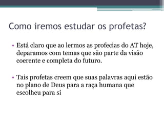 Como iremos estudar os profetas?
• Está claro que ao lermos as profecias do AT hoje,
deparamos com temas que são parte da visão
coerente e completa do futuro.
• Tais profetas creem que suas palavras aqui estão
no plano de Deus para a raça humana que
escolheu para si

 