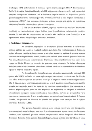 10
fiscalização, o IRB elabora tarifas de ramos de seguros referendadas pela SUSEP, denominadas de
Tarifas Referenciais. As tarifas elaboradas pelo IRB aplicam-se a todas as operações onde possa existir
resseguro, cosseguro ou retrocessão, sob a fiscalização daquela entidade. As Seguradoras que não
quiserem seguir as tarifas elaboradas pelo IRB poderão desenvolver as suas próprias, submetendo-as
previamente à SUSEP, para aprovação. Neste caso, as taxas somente serão aceitas em contratos de
resseguro após análise e aprovação por parte do Ressegurador.
O IRB tem um Conselho Técnico, órgão de assistência ao Presidente da entidade,
constituído por representantes do próprio Instituto e das Seguradoras que participam das operações
normais do mercado. Os representantes do mercado são escolhidos pelas Seguradoras e os
representantes do IRB designados pela presidência do Instituto.
c) Sociedades Seguradoras
As Sociedades Seguradoras são as empresas jurídicas habilitadas a aceitar riscos,
emitindo apólices de seguros e recebendo prêmios para tanto. São regulamentadas de forma que
tenham adequada capacitação financeira que as permitam subscrever apólices de seguros sem que
venham a entrar em processo de falência, caso ocorram sinistros nessas mesmas apólices contratadas.
Para tanto, são autorizadas a aceitar riscos até determinado valor, devendo repassar tudo aquilo o que
exceder ao Limite Técnico em operações de resseguro ou de cosseguro. Os limites máximos de
aceitação dos riscos são conhecidos como limites técnicos. Esses são fixados em função do patrimônio
líquido da empresa, ou do ativo líquido.
As Seguradoras têm limitações em suas atividades, regulamentadas tanto pelo IRB
quanto pela SUSEP, auditadas por esses órgãos em processos normais e rotineiros de fiscalização.
Essa rotina de fiscalização tem por objetivo evitar que as empresas venham a entrar em processo de
falta de liquidez, ou de insolvência, prejudicando não só a si, quanto às demais Seguradoras que têm
negócios para com ela, através de operações de cosseguro, como também a boa imagem que o
mercado Segurador possui junto aos seus Segurados. As Seguradoras são obrigadas a administrar
adequadamente os seguros ou responsabilidades a elas confiadas. Os bens que a Seguradora vier a
comprometer, como garantia de seus negócios, devem ser registrados na Superintendência de Seguros
Privados, não podendo ser alienados ou gravados em qualquer outra operação, sem a expressa
autorização da mesma SUSEP.
Para que uma Seguradora venha a operar terá que cumprir uma série de requisitos,
bem como possuir autorização para atuar com determinados ramos de seguros e em certos Estados da
Federação. Uma Seguradora que opere somente com previdência privada não poderá emitir apólices
de seguros, da mesma forma que uma Sociedade Seguradora que opere no ramo de vida ou de saúde
 