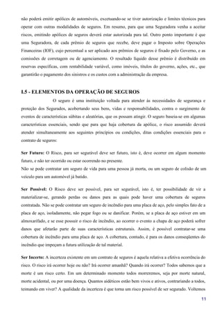 11
não poderá emitir apólices de automóveis, excetuando-se se tiver autorização e limites técnicos para
operar com outras modalidades de seguros. Em resumo, para que uma Seguradora venha a aceitar
riscos, emitindo apólices de seguros deverá estar autorizada para tal. Outro ponto importante é que
uma Seguradora, de cada prêmio de seguros que recebe, deve pagar o Imposto sobre Operações
Financeiras (IOF), cujo percentual a ser aplicado aos prêmios de seguros é fixado pelo Governo, e as
comissões de corretagem ou de agenciamento. O resultado líquido desse prêmio é distribuído em
reservas específicas, com rentabilidade variável, como imóveis, títulos do governo, ações, etc., que
garantirão o pagamento dos sinistros e os custos com a administração da empresa.
I.5 - ELEMENTOS DA OPERAÇÃO DE SEGUROS
O seguro é uma instituição voltada para atender às necessidades de segurança e
proteção dos Segurados, acobertando seus bens, vidas e responsabilidades, contra o surgimento de
eventos de características súbitas e aleatórias, que os possam atingir. O seguro baseia-se em algumas
características essenciais, sendo que para que haja cobertura da apólice, o risco assumido deverá
atender simultaneamente aos seguintes princípios ou condições, ditas condições essenciais para o
contrato de seguros:
Ser Futuro: O Risco, para ser segurável deve ser futuro, isto é, deve ocorrer em algum momento
futuro, e não ter ocorrido ou estar ocorrendo no presente.
Não se pode contratar um seguro de vida para uma pessoa já morta, ou um seguro de colisão de um
veículo para um automóvel já batido.
Ser Possível: O Risco deve ser possível, para ser segurável, isto é, ter possibilidade de vir a
materializar-se, gerando perdas ou danos para as quais pode haver uma cobertura de seguros
contratada. Não se pode contratar um seguro de incêndio para uma placa de aço, pelo simples fato de a
placa de aço, isoladamente, não pegar fogo ou se danificar. Porém, se a placa de aço estiver em um
almoxarifado, e se esse possuir o risco de incêndio, ao ocorrer o evento a chapa de aço poderá sofrer
danos que afetarão parte de suas características estruturais. Assim, é possível contratar-se uma
cobertura de incêndio para uma placa de aço. A cobertura, contudo, é para os danos conseqüentes do
incêndio que impeçam a futura utilização de tal material.
Ser Incerto: A incerteza existente em um contrato de seguros é aquela relativa a efetiva ocorrência do
risco. O risco irá ocorrer hoje ou não? Irá ocorrer amanhã? Quando irá ocorrer? Todos sabemos que a
morte é um risco certo. Em um determinado momento todos morreremos, seja por morte natural,
morte acidental, ou por uma doença. Quantos aidéticos estão bem vivos e ativos, contrariando a todos,
teimando em viver? A qualidade da incerteza é que torna um risco possível de ser segurado. Voltemos
 