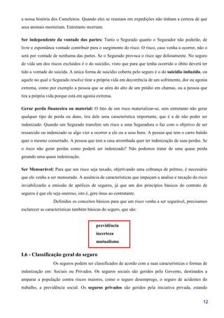 12
a nossa história dos Cameleiros. Quando eles se reuniam em expedições não tinham a certeza de que
seus animais morreriam. Entretanto morriam.
Ser independente da vontade das partes: Tanto o Segurado quanto o Segurador não poderão, de
livre e espontânea vontade contribuir para o surgimento do risco. O risco, caso venha a ocorrer, não o
será por vontade de nenhuma das partes. Se o Segurado provoca o risco age dolosamente. No seguro
de vida um dos riscos excluídos é o do suicídio, visto que para que tenha ocorrido o óbito deverá ter
tido a vontade do suicida. A única forma de suicídio coberta pelo seguro é o do suicídio induzido, ou
aquele no qual o Segurado resolve tirar a própria vida em decorrência de um sofrimento, dor ou agonia
extrema, como por exemplo a pessoa que se atira do alto de um prédio em chamas, ou a pessoa que
tira a própria vida porque está em agonia extrema.
Gerar perda financeira ou material: O fato de um risco materializar-se, sem entretanto não gerar
qualquer tipo de perda ou dano, tira dele uma característica importante, que é a de não poder ser
indenizado. Quando um Segurado transfere um risco a uma Seguradora o faz com o objetivo de ser
ressarcido ou indenizado se algo vier a ocorrer a ele ou a seus bens. A pessoa que tem o carro batido
quer o mesmo consertado. A pessoa que tem a casa arrombada quer ter indenização de suas perdas. Se
o risco não gerar perdas como poderá ser indenizado? Não podemos tratar de uma quase perda
gerando uma quase indenização.
Ser Mensurável: Para que um risco seja taxado, objetivando uma cobrança de prêmio, é necessário
que ele venha a ser mensurado. A ausência de características que impeçam a analise e taxação do risco
inviabilizarão a emissão de apólices de seguros, já que um dos princípios básicos do contrato de
seguros é que ele seja oneroso, isto é, gere ônus ao contratante.
Definidos os conceitos básicos para que um risco venha a ser segurável, precisamos
esclarecer as características também básicas do seguro, que são:
previdência
incerteza
mutualismo
I.6 - Classificação geral do seguro
Os seguros podem ser classificados de acordo com a suas características e formas de
indenização em: Sociais ou Privados. Os seguros sociais são geridos pelo Governo, destinados a
amparar a população contra riscos maiores, como o seguro desemprego, o seguro de acidentes do
trabalho, a previdência social. Os seguros privados são geridos pela iniciativa privada, estando
 