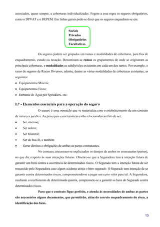 13
associados, quase sempre, a coberturas individualizadas. Fogem a essa regra os seguros obrigatórios,
como o DPVAT e o DEPEM. Em linhas gerais pode-se dizer que os seguros enquadram-se em:
Sociais
Privados
Obrigatórios
Facultativos
Os seguros podem ser grupados em ramos e modalidades de coberturas, para fins de
enquadramento, estudo ou taxação. Denominam-se ramos os grupamentos de onde se originaram as
principais coberturas, e modalidades as subdivisões existentes em cada um dos ramos. Por exemplo, o
ramo de seguros de Riscos Diversos, admite, dentre as várias modalidades de coberturas existentes, as
seguintes:
• Equipamentos Móveis;
• Equipamentos Fixos;
• Derrame de Água por Sprinklers, etc.
I.7 - Elementos essenciais para a operação do seguro
O seguro é uma operação que se materializa com o estabelecimento de um contrato
de natureza jurídica. As principais características estão relacionadas ao fato de ser:
• Ser oneroso;
• Ser solene;
• Ser bilateral;
• Ser de boa-fé, e também
• Gerar direitos e obrigações de ambas as partes contratantes.
No contrato, encontram-se explicitados os desejos de ambos os contratantes (partes),
no que diz respeito às suas intenções futuras. Observe-se que a Seguradora tem a intenção futura de
garantir um bem contra a ocorrência de determinados riscos. O Segurado tem a intenção futura de ser
ressarcido pela Seguradora caso algum acidente atinja o bem segurado. O Segurado tem intenção de se
garantir contra determinados riscos, comprometendo-se a pagar um certo valor para tal. A Seguradora,
mediante o recebimento de determinada quantia, compromete-se a garantir os bens do Segurado contra
determinados riscos.
Para que o contrato fique perfeito, e atenda às necessidades de ambas as partes
são necessários alguns documentos, que permitirão, além do correto enquadramento do risco, a
identificação dos bens.
 