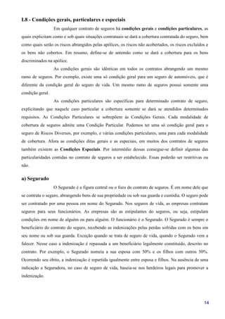 14
I.8 - Condições gerais, particulares e especiais
Em qualquer contrato de seguros há condições gerais e condições particulares, as
quais explicitam como e sob quais situações contratuais se dará a cobertura contratada do seguro, bem
como quais serão os riscos abrangidos pelas apólices, os riscos não acobertados, os riscos excluídos e
os bens não cobertos. Em resumo, define-se de antemão como se dará a cobertura para os bens
discriminados na apólice.
As condições gerais são idênticas em todos os contratos abrangendo um mesmo
ramo de seguros. Por exemplo, existe uma só condição geral para um seguro de automóveis, que é
diferente da condição geral do seguro de vida. Um mesmo ramo de seguros possui somente uma
condição geral.
As condições particulares são específicas para determinado contrato de seguro,
explicitando que naquele caso particular a cobertura somente se dará se atendidos determinados
requisitos. As Condições Particulares se sobrepõem às Condições Gerais. Cada modalidade de
cobertura de seguros admite uma Condição Particular. Podemos ter uma só condição geral para o
seguro de Riscos Diversos, por exemplo, e várias condições particulares, uma para cada modalidade
de cobertura. Afora as condições ditas gerais e as especiais, em muitos dos contratos de seguros
também existem as Condições Especiais. Por intermédio dessas consegue-se definir algumas das
particularidades contidas no contrato de seguros a ser estabelecido. Essas poderão ser restritivas ou
não.
a) Segurado
O Segurado é a figura central ou o foco do contrato de seguros. É em nome dele que
se contrata o seguro, abrangendo bens de sua propriedade ou sob sua guarda e custódia. O seguro pode
ser contratado por uma pessoa em nome do Segurado. Nos seguros de vida, as empresas contratam
seguros para seus funcionários. As empresas são as estipulantes do seguros, ou seja, estipulam
condições em nome de alguém ou para alguém. O funcionário é o Segurado. O Segurado é sempre o
beneficiário do contrato do seguro, recebendo as indenizações pelas perdas sofridas com os bens em
seu nome ou sob sua guarda. Exceção quando se trata de seguro de vida, quando o Segurado vem a
falecer. Nesse caso a indenização é repassada a um beneficiário legalmente constituído, descrito no
contrato. Por exemplo, o Segurado nomeia a sua esposa com 50% e os filhos com outros 50%.
Ocorrendo seu óbito, a indenização é repartida igualmente entre esposa e filhos. Na ausência de uma
indicação a Seguradora, no caso de seguro de vida, baseia-se nos herdeiros legais para promover a
indenização.
 