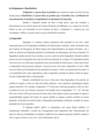 15
b) Estipulante e Beneficiário
Estipulante é a pessoa física ou jurídica que contrata um seguro em nome de uma
terceira pessoa. Beneficiário é a pessoa física ou jurídica que se beneficia com o recebimento de
uma indenização ou benefício, no impedimento ou falecimento do Segurado.
Quando o Segurado compra um bem a longo prazo, como por exemplo, o
financiamento de um imóvel através do Sistema Financeiro da Habitação, ou a compra de um bem,
durável ou não, por intermédio de um Consórcio de Bens, o Estipulante é a empresa que está
concedendo o crédito, ao mesmo tempo em que é beneficiário da apólice.
c) Segurador
Segurador é a empresa jurídica responsável pela aceitação de um risco, sendo
remunerada para tal. Os Seguradores trabalham sob determinadas condições, sendo fiscalizados tanto
pelo Instituto de Resseguros do Brasil quanto pela Superintendência de Seguros Privados, com o
intuito de oferecer aos Segurados garantias de recebimento de indenizações, por riscos assumidos. Os
Seguradores podem assumir riscos sozinhos, ou com o apoio de outros Seguradores. Quando a apólice
possui mais de um Segurador diz-se que foi feita uma operação de co-seguro. Os Seguradores podem
reter riscos até o seu limite para aceitação de riscos, denominado de limite técnico. Acima desse limite
os Seguradores devem procurar repassar o excesso de risco com outros Seguradores ou com o IRB,
com esse ultimo, por intermédio de uma operação de resseguro. Assim, um determinado risco pode vir
a ser distribuído entre várias Seguradoras, sendo a Seguradora emitente da apólice a líder do seguro,
ou entre a Seguradora líder e o Ressegurador.
Quando a distribuição dos riscos é feita entre várias Seguradoras, fica explícito no
contrato de seguros o nome de cada uma dessas empresas e suas respectivas participações naquele
negócio específico. Por exemplo, a Seguradora “X” ficará com a liderança da apólice e 40% do risco.
O restante do risco, por interesse comercial será dividido entre as Seguradoras “Y” e “Z”. Ou seja,
40% com a Líder e 30% para cada uma das duas outras. Mais adiante veremos que quando se repassa a
responsabilidade (repasse dos limites do seguro) também se repassa o prêmio recebido na mesma
proporção. Ocorrendo um sinistro todas as Seguradoras participantes indenizam as perdas na mesma
proporção dos riscos assumidos.
O Segurado poderá indicar as Seguradoras com quem deseja trabalhar, ou
simplesmente referendar a escolha das Cosseguradoras pela Seguradora líder. Rememorando um
pouco as aulas de contabilidade, um balanço contábil de uma empresa apresenta equilíbrio, quando o
Ativo é igual ao Passivo, isto é, (A) = (B). Graficamente, tem-se:
 