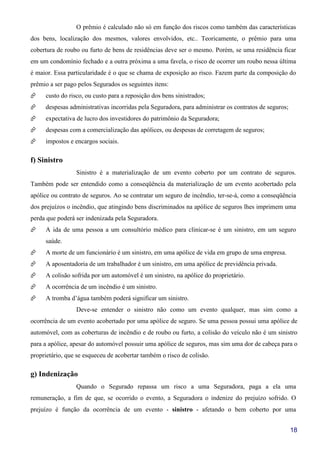 18
O prêmio é calculado não só em função dos riscos como também das características
dos bens, localização dos mesmos, valores envolvidos, etc.. Teoricamente, o prêmio para uma
cobertura de roubo ou furto de bens de residências deve ser o mesmo. Porém, se uma residência ficar
em um condomínio fechado e a outra próxima a uma favela, o risco de ocorrer um roubo nessa última
é maior. Essa particularidade é o que se chama de exposição ao risco. Fazem parte da composição do
prêmio a ser pago pelos Segurados os seguintes itens:
custo do risco, ou custo para a reposição dos bens sinistrados;
despesas administrativas incorridas pela Seguradora, para administrar os contratos de seguros;
expectativa de lucro dos investidores do patrimônio da Seguradora;
despesas com a comercialização das apólices, ou despesas de corretagem de seguros;
impostos e encargos sociais.
f) Sinistro
Sinistro é a materialização de um evento coberto por um contrato de seguros.
Também pode ser entendido como a conseqüência da materialização de um evento acobertado pela
apólice ou contrato de seguros. Ao se contratar um seguro de incêndio, ter-se-á, como a conseqüência
dos prejuízos o incêndio, que atingindo bens discriminados na apólice de seguros lhes imprimem uma
perda que poderá ser indenizada pela Seguradora.
A ida de uma pessoa a um consultório médico para clinicar-se é um sinistro, em um seguro
saúde.
A morte de um funcionário é um sinistro, em uma apólice de vida em grupo de uma empresa.
A aposentadoria de um trabalhador é um sinistro, em uma apólice de previdência privada.
A colisão sofrida por um automóvel é um sinistro, na apólice do proprietário.
A ocorrência de um incêndio é um sinistro.
A tromba d’água também poderá significar um sinistro.
Deve-se entender o sinistro não como um evento qualquer, mas sim como a
ocorrência de um evento acobertado por uma apólice de seguro. Se uma pessoa possui uma apólice de
automóvel, com as coberturas de incêndio e de roubo ou furto, a colisão do veículo não é um sinistro
para a apólice, apesar do automóvel possuir uma apólice de seguros, mas sim uma dor de cabeça para o
proprietário, que se esqueceu de acobertar também o risco de colisão.
g) Indenização
Quando o Segurado repassa um risco a uma Seguradora, paga a ela uma
remuneração, a fim de que, se ocorrido o evento, a Seguradora o indenize do prejuízo sofrido. O
prejuízo é função da ocorrência de um evento - sinistro - afetando o bem coberto por uma
 