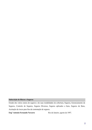 2
Subscrição de Riscos e Seguros
Estudo dos vários ramos de seguros e de suas modalidades de cobertura, Seguros, Gerenciamento de
Seguros, Controle de Seguros, Seguros Diversos, Seguros aplicados a bens, Seguros de Bens,
Aceitação de riscos para fins de contratação de seguros.
Engº Antonio Fernando Navarro Rio de Janeiro, agosto de 1997.
 